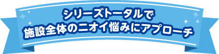 シリーズトータルで施設全体のニオイ悩みにアプローチ